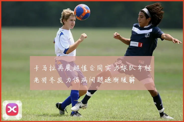卡马拉再展超值合同实力球队年轻老将齐发力伤病问题逐渐缓解