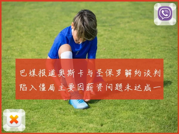 巴媒报道奥斯卡与圣保罗解约谈判陷入僵局主要因薪资问题未达成一致