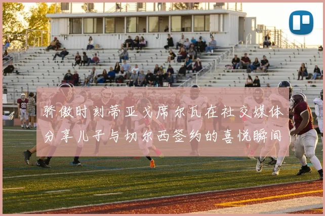骄傲时刻蒂亚戈席尔瓦在社交媒体分享儿子与切尔西签约的喜悦瞬间