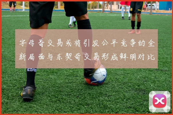 字母哥交易或将引发公平竞争的全新局面与东契奇交易形成鲜明对比
