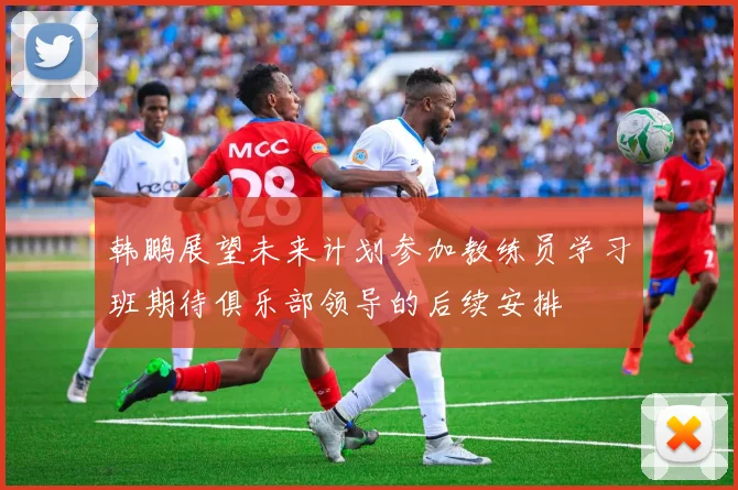 韩鹏展望未来计划参加教练员学习班期待俱乐部领导的后续安排