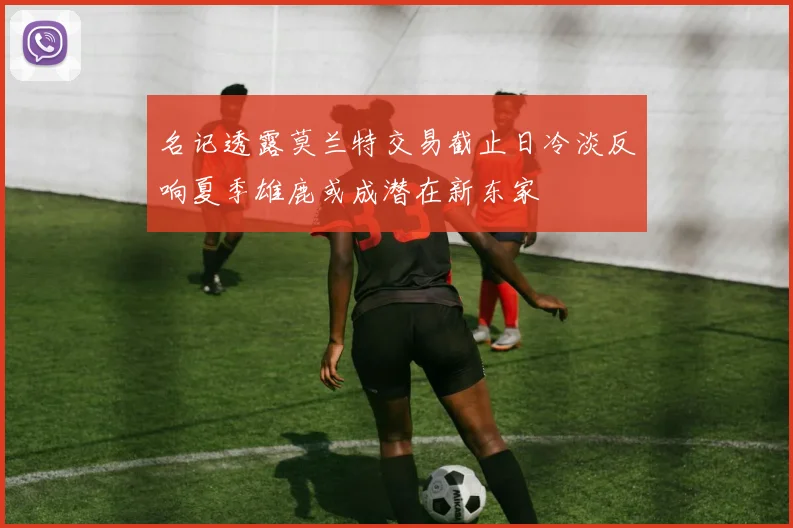 名记透露莫兰特交易截止日冷淡反响夏季雄鹿或成潜在新东家